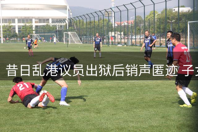 昔日乱港议员出狱后销声匿迹 子女早已移民海外